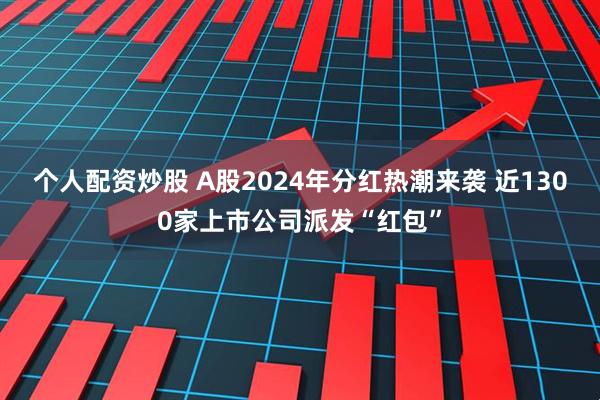 个人配资炒股 A股2024年分红热潮来袭 近1300家上市公司派发“红包”