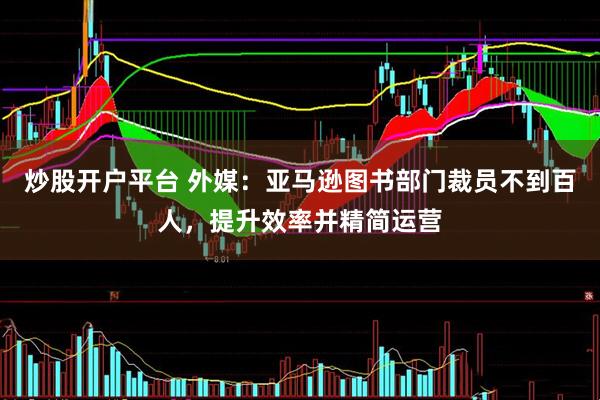 炒股开户平台 外媒：亚马逊图书部门裁员不到百人，提升效率并精简运营