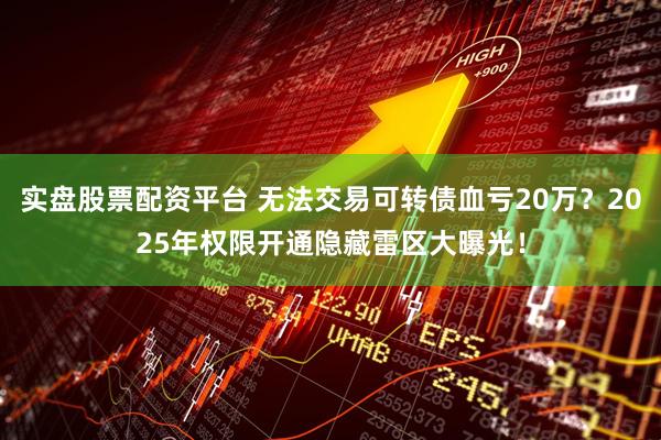 实盘股票配资平台 无法交易可转债血亏20万？2025年权限开通隐藏雷区大曝光！