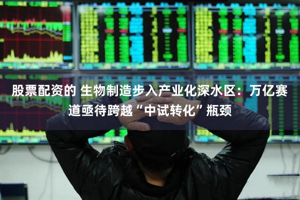 股票配资的 生物制造步入产业化深水区：万亿赛道亟待跨越“中试转化”瓶颈