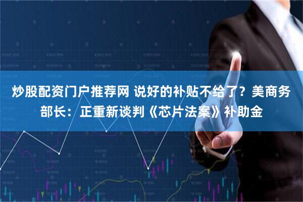炒股配资门户推荐网 说好的补贴不给了？美商务部长：正重新谈判《芯片法案》补助金