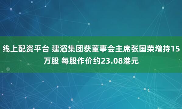 线上配资平台 建滔集团获董事会主席张国荣增持15万股 每股作价约23.08港元