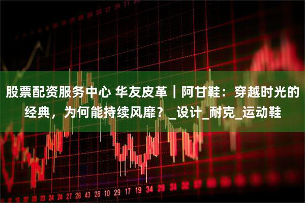 股票配资服务中心 华友皮革｜阿甘鞋：穿越时光的经典，为何能持续风靡？_设计_耐克_运动鞋