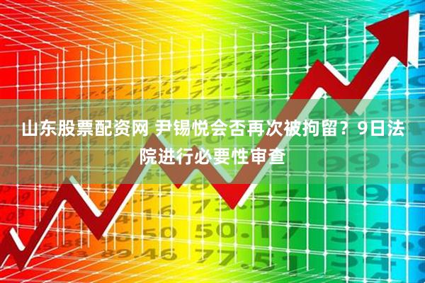 山东股票配资网 尹锡悦会否再次被拘留？9日法院进行必要性审查