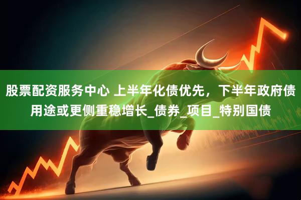 股票配资服务中心 上半年化债优先，下半年政府债用途或更侧重稳增长_债券_项目_特别国债