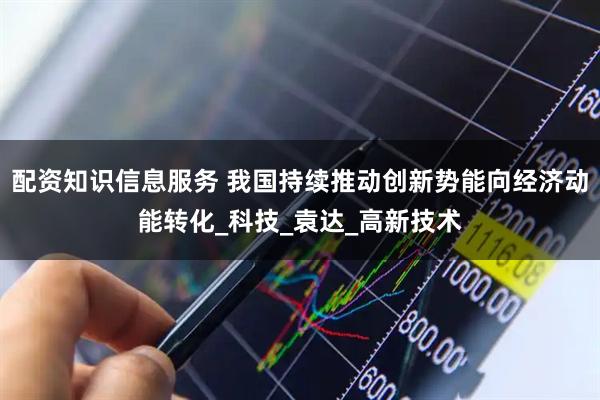 配资知识信息服务 我国持续推动创新势能向经济动能转化_科技_袁达_高新技术