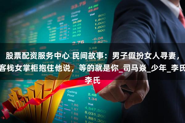股票配资服务中心 民间故事：男子假扮女人寻妻，客栈女掌柜抱住他说，等的就是你_司马焱_少年_李氏