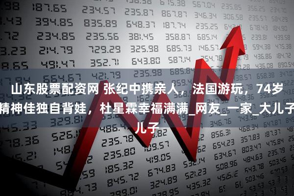 山东股票配资网 张纪中携亲人，法国游玩，74岁精神佳独自背娃，杜星霖幸福满满_网友_一家_大儿子