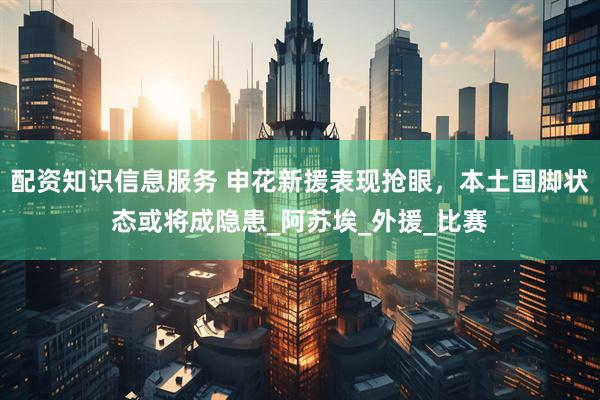 配资知识信息服务 申花新援表现抢眼，本土国脚状态或将成隐患_阿苏埃_外援_比赛