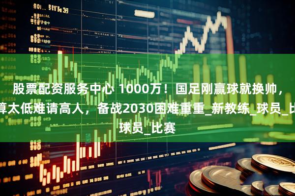 股票配资服务中心 1000万！国足刚赢球就换帅，预算太低难请高人，备战2030困难重重_新教练_球员_比赛