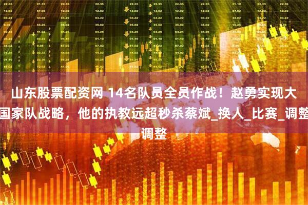 山东股票配资网 14名队员全员作战！赵勇实现大国家队战略，他的执教远超秒杀蔡斌_换人_比赛_调整