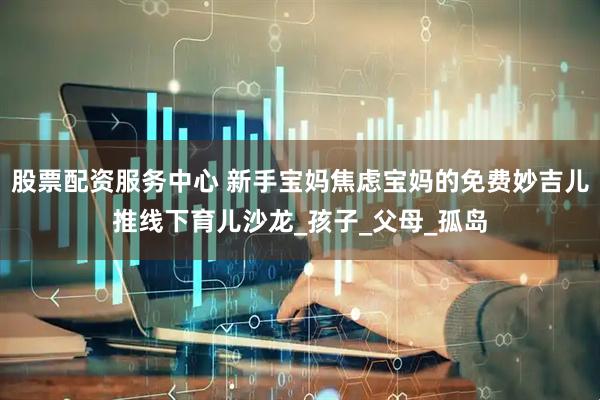 股票配资服务中心 新手宝妈焦虑宝妈的免费妙吉儿推线下育儿沙龙_孩子_父母_孤岛