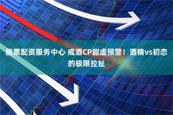 股票配资服务中心 戒酒CP甜虐预警！酒精vs初恋的极限拉扯