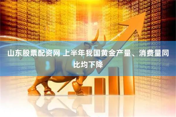 山东股票配资网 上半年我国黄金产量、消费量同比均下降