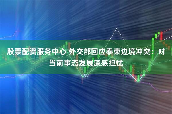 股票配资服务中心 外交部回应泰柬边境冲突：对当前事态发展深感担忧