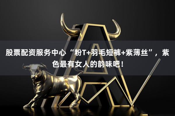 股票配资服务中心 “粉T+羽毛短裤+紫薄丝”，紫色最有女人的韵味吧！
