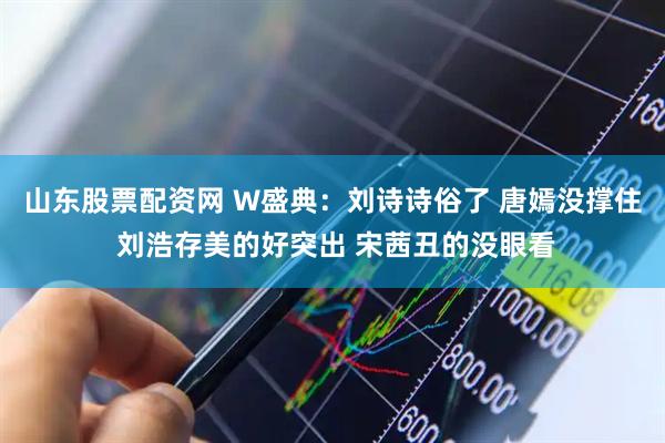 山东股票配资网 W盛典：刘诗诗俗了 唐嫣没撑住 刘浩存美的好突出 宋茜丑的没眼看