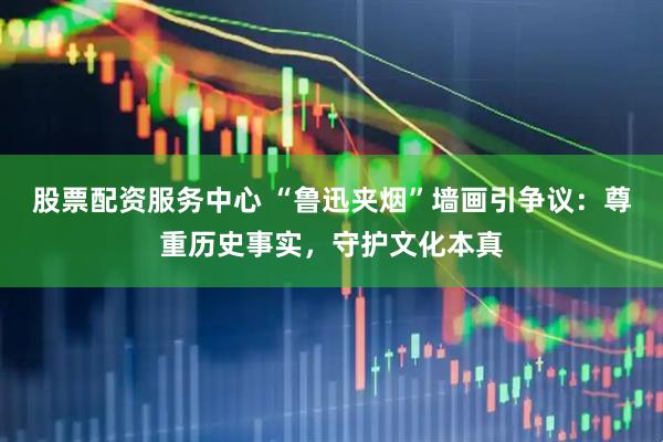 股票配资服务中心 “鲁迅夹烟”墙画引争议：尊重历史事实，守护文化本真
