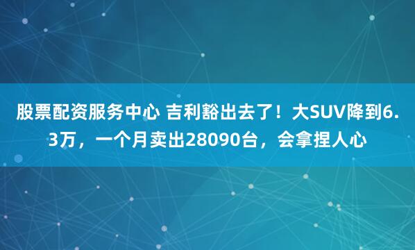 股票配资服务中心 吉利豁出去了！大SUV降到6.3万，一个月卖出28090台，会拿捏人心