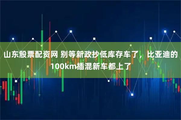 山东股票配资网 别等新政抄低库存车了，比亚迪的100km插混新车都上了