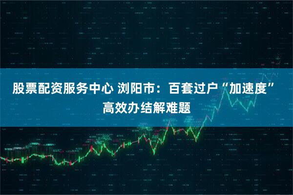 股票配资服务中心 浏阳市：百套过户“加速度” 高效办结解难题