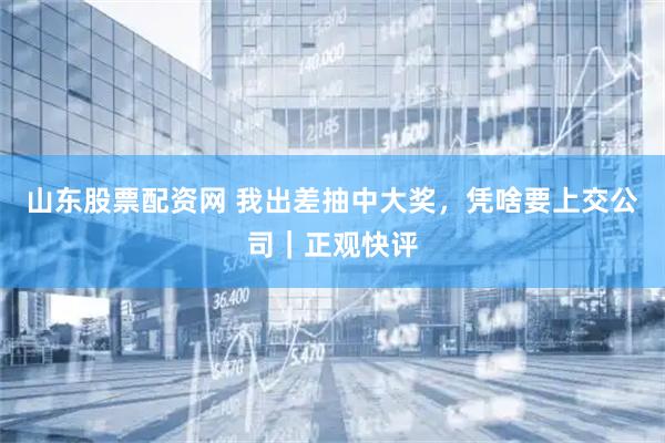 山东股票配资网 我出差抽中大奖，凭啥要上交公司｜正观快评
