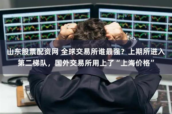 山东股票配资网 全球交易所谁最强？上期所进入第二梯队，国外交易所用上了“上海价格”