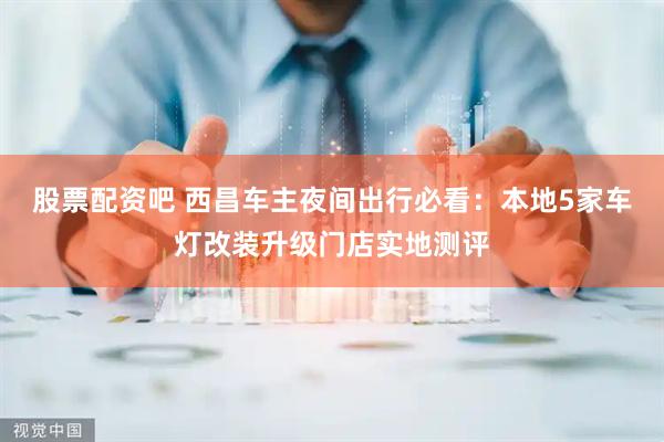 股票配资吧 西昌车主夜间出行必看：本地5家车灯改装升级门店实地测评