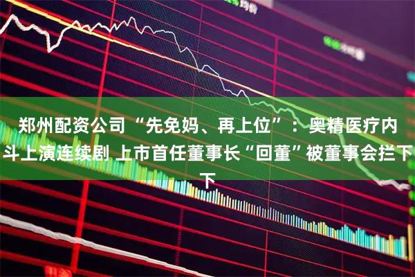 郑州配资公司 “先免妈、再上位” ：奥精医疗内斗上演连续剧 上市首任董事长“回董”被董事会拦下
