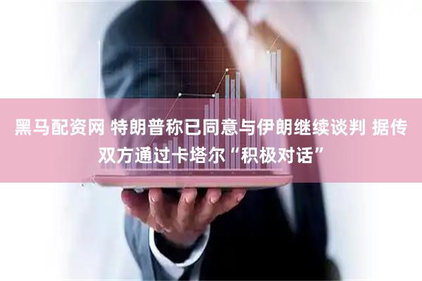 黑马配资网 特朗普称已同意与伊朗继续谈判 据传双方通过卡塔尔“积极对话”