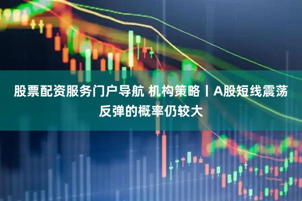 股票配资服务门户导航 机构策略丨A股短线震荡反弹的概率仍较大