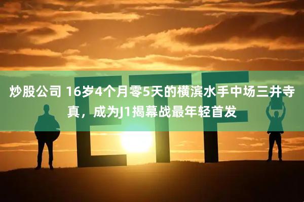 炒股公司 16岁4个月零5天的横滨水手中场三井寺真，成为J1揭幕战最年轻首发